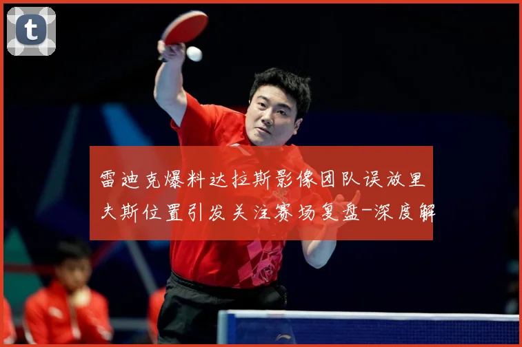 雷迪克爆料达拉斯影像团队误放里夫斯位置引发关注赛场复盘-深度解析