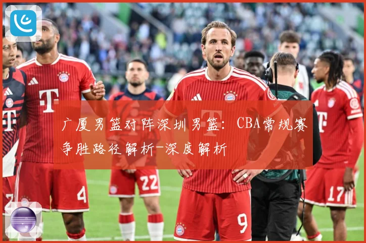 广厦男篮对阵深圳男篮：CBA常规赛争胜路径解析-深度解析