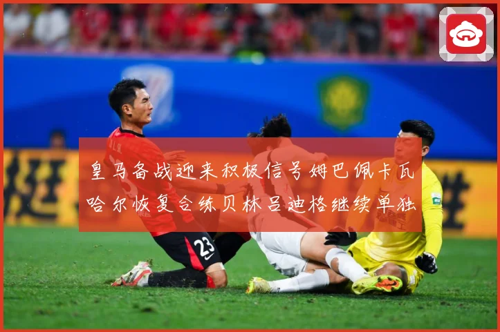 皇马备战迎来积极信号姆巴佩卡瓦哈尔恢复合练贝林吕迪格继续单独战术观察-深度解析