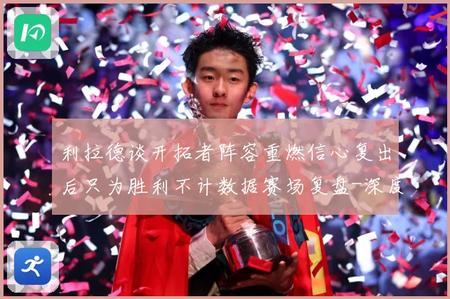 利拉德谈开拓者阵容重燃信心复出后只为胜利不计数据赛场复盘-深度解析