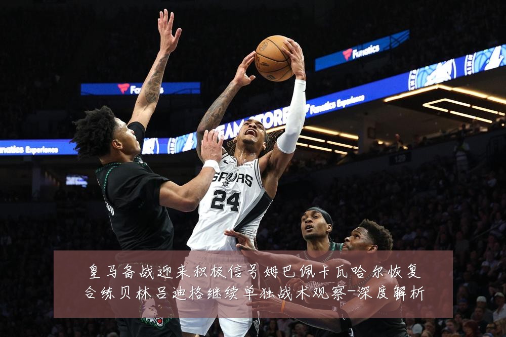 皇马备战迎来积极信号姆巴佩卡瓦哈尔恢复合练贝林吕迪格继续单独战术观察-深度解析